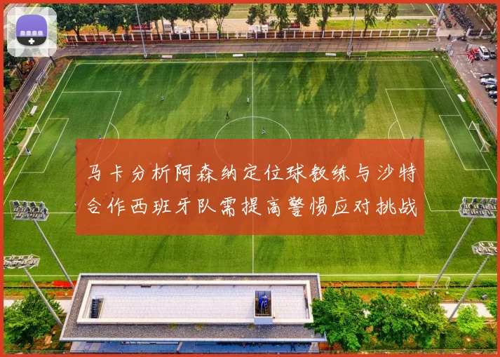 马卡分析阿森纳定位球教练与沙特合作西班牙队需提高警惕应对挑战